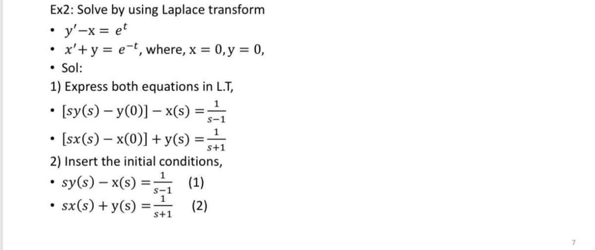 Ex2: Solve by using Laplace transform
• y'-x = et
x'+y = e-t, where, x =
0, y = 0,
• Sol:
1) Express both equations in L.T,
• [sy(s) – y(0)] – x(s)
• [sx(s) – x(0)] + y(s) =
s-1
1
s+1
2) Insert the initial conditions,
• sy(s) – x(s) =
• sx(s) + y(s) :
(1)
s-1
1
(2)
s+1
