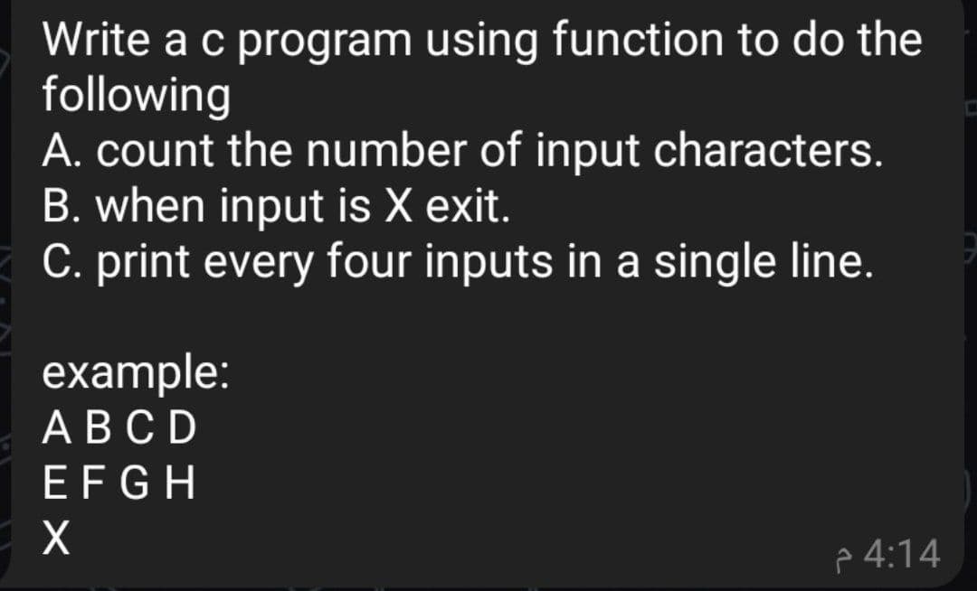 Write a c program using function to do the
following
A. count the number of input characters.
B. when input is X exit.
C. print every four inputs in a single line.
example:
АВСD
EFGH
p 4:14

