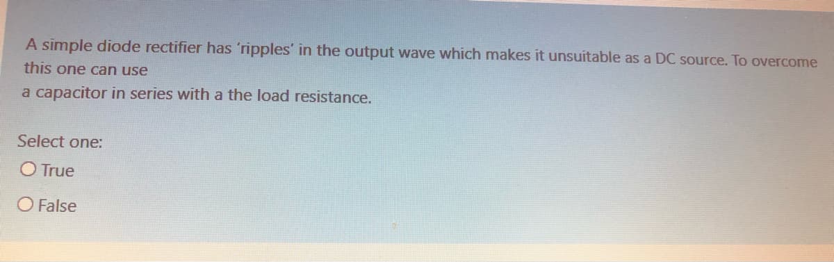 A simple diode rectifier has 'ripples' in the output wave which makes it unsuitable as a DC source. To overcome
this one can use
a capacitor in series with a the load resistance.
Select one:
O True
O False
