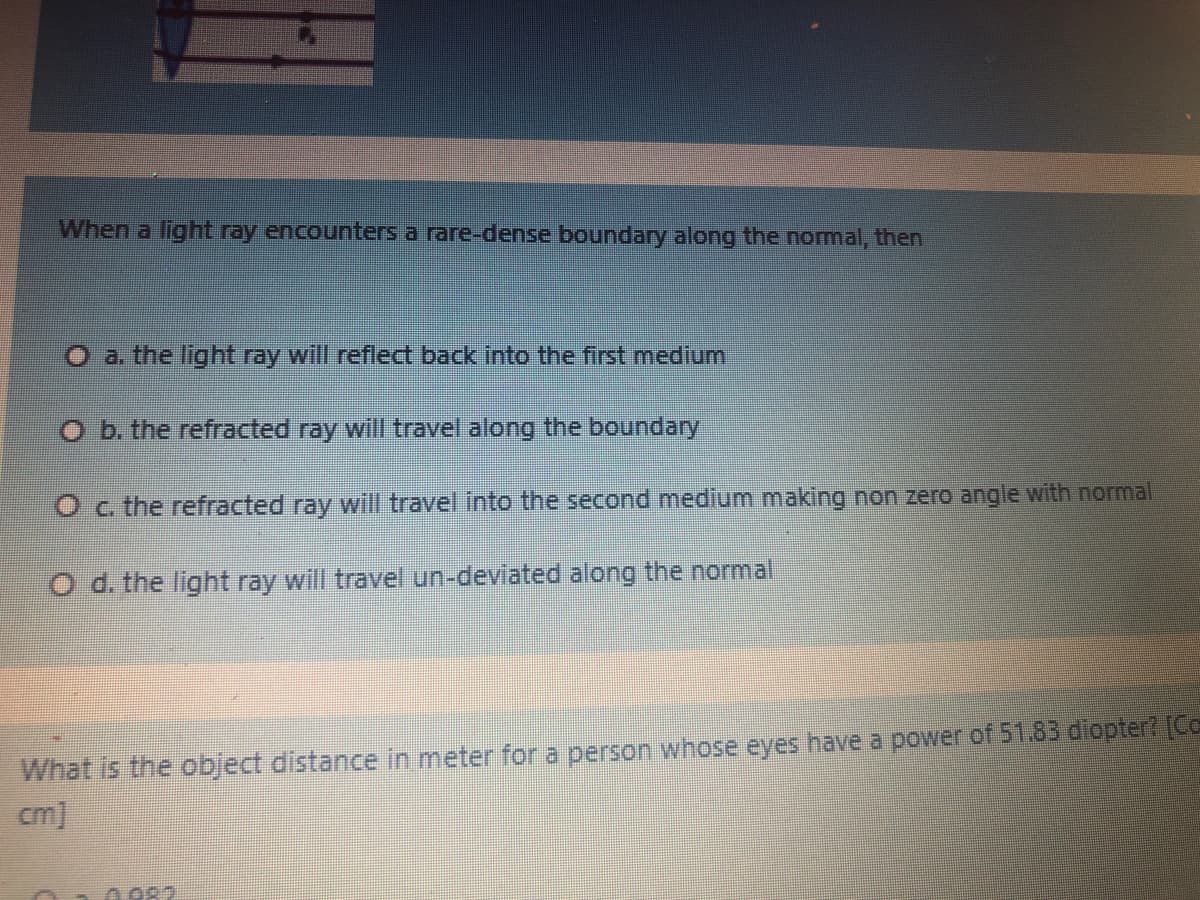 When a light ray encounters a rare-dense boundary along the nomal, then
O a. the light ray will reflect back into the first medium
O b. the refracted ray will travel along the boundary
Oc the refracted ray will travel into the second medium making non zero angle with normal
O d. the light ray will travel un-deviated along the normal
What is the object distance in meter for a person whose eyes have a power of 51.83 diopter? [Co
cm]
0 082
