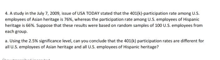 4. A study in the July 7, 2009, issue of USA TODAY stated that the 401(k)-participation rate among U.S.
employees of Asian heritage is 76%, whereas the participation rate among U.S. employees of Hispanic
heritage is 66%. Suppose that these results were based on random samples of 100 U.S. employees from
each group.
a. Using the 2.5% significance level, can you conclude that the 401(k) participation rates are different for
all U.S. employees of Asian heritage and all U.S. employees of Hispanic heritage?
