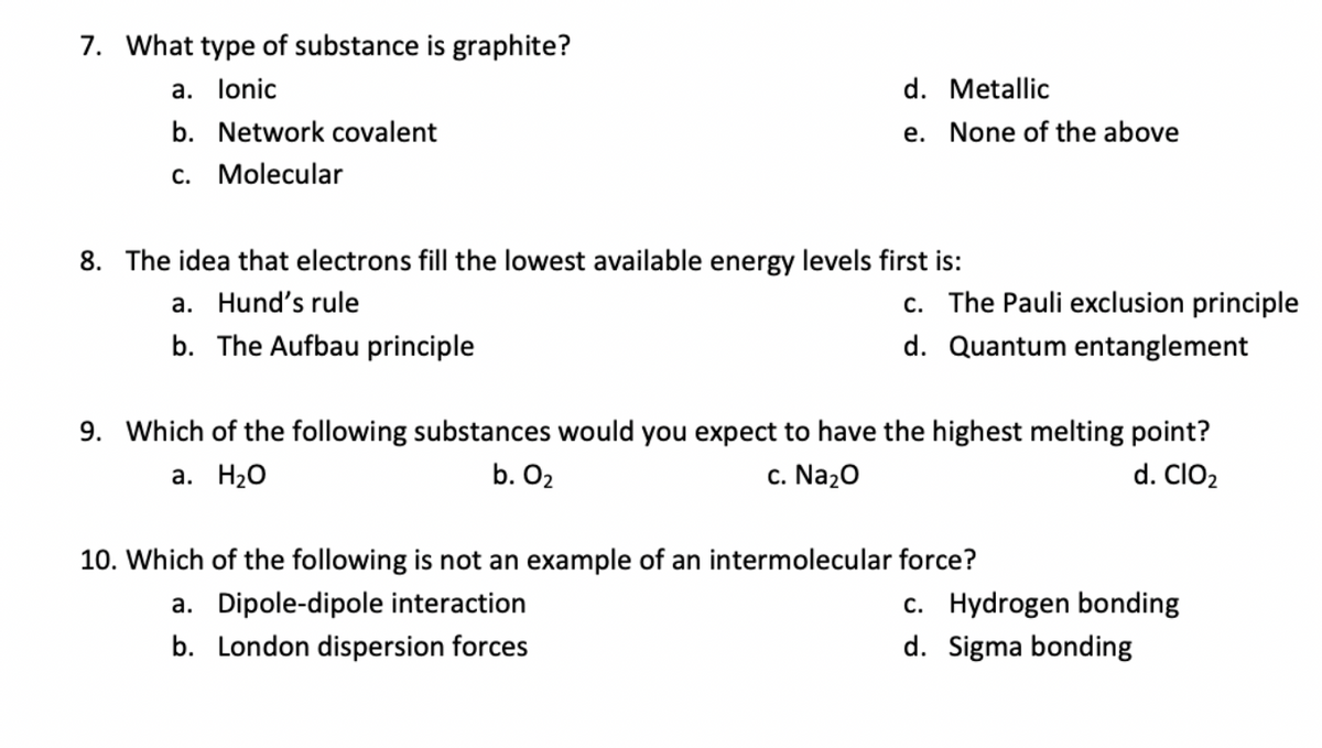 7. What type of substance is graphite?
a. lonic
d. Metallic
b. Network covalent
e. None of the above
c. Molecular
8. The idea that electrons fill the lowest available energy levels first is:
c. The Pauli exclusion principle
a. Hund's rule
b. The Aufbau principle
d. Quantum entanglement
9. Which of the following substances would you expect to have the highest melting point?
а. Н2О
b. O2
c. Na20
d. ClO2
10. Which of the following is not an example of an intermolecular force?
c. Hydrogen bonding
d. Sigma bonding
a. Dipole-dipole interaction
b. London dispersion forces
