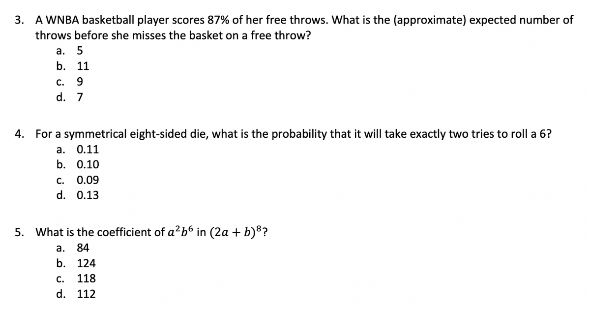 3.
A WNBA basketball player scores 87% of her free throws. What is the (approximate) expected number of
throws before she misses the basket on a free throw?
а.
b. 11
С.
9.
d. 7
4. For a symmetrical eight-sided die, what is the probability that it will take exactly two tries to roll a 6?
а.
0.11
b. 0.10
С.
0.09
d. 0.13
5.
What is the coefficient of a?b6 in (2a + b)8?
а.
84
b. 124
С.
118
d. 112
