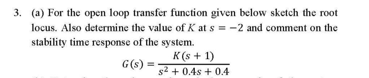 3. (a) For the open loop transfer function given below sketch the root
locus. Also determine the value of K at s = -2 and comment on the
stability time response of the system.
K(s + 1)
G(s) =
s2 + 0.4s + 0.4
