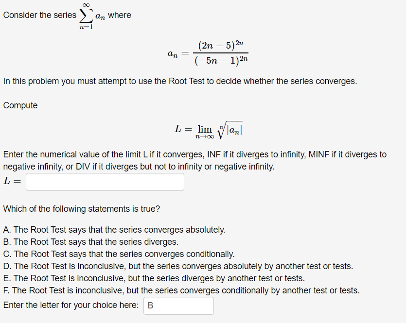 Consider the series ) an where
n=1
(2n – 5)2n
(-5n – 1)2n
an
In this problem you must attempt to use the Root Test to decide whether the series converges.
Compute
L = lim Vlanl
n00
Enter the numerical value of the limit L if it converges, INF if it diverges to infinity, MINF if it diverges to
negative infinity, or DIV if it diverges but not to infinity or negative infinity.
L =
Which of the following statements is true?
A. The Root Test says that the series converges absolutely.
B. The Root Test says that the series diverges.
C. The Root Test says that the series converges conditionally.
D. The Root Test is inconclusive, but the series converges absolutely by another test or tests.
E. The Root Test is inconclusive, but the series diverges by another test or tests.
F. The Root Test is inconclusive, but the series converges conditionally by another test or tests.
Enter the letter for your choice here: B
