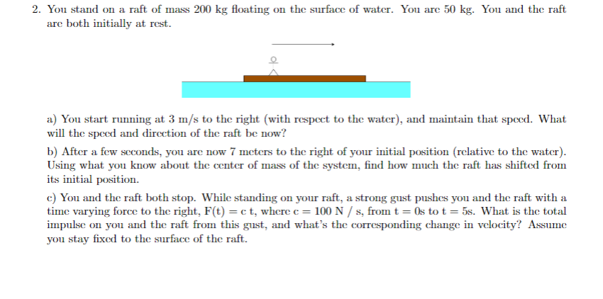 2. You stand on a raft of mass 200 kg floating on the surface of water. You are 50 kg. You and the raft
are both initially at rest.
a) You start running at 3 m/s to the right (with respcct to the water), and maintain that speed. What
will the speed and direction of the raft be now?
b) After a few scconds, you are now 7 meters to the right of your initial position (rclative to the water).
Using what you know about the center of mass of the system, find how much the raft has shifted from
its initial position.
c) You and the raft both stop. While standing on your raft, a strong gust pushes you and the raft with a
time varying force to the right, F(t) = c t, where c = 100 N / s, from t = 0s to t = 5s. What is the total
impulse on you and the raft from this gust, and what's the corresponding change in velocity? Assume
you stay fixed to the surface of the raft.
