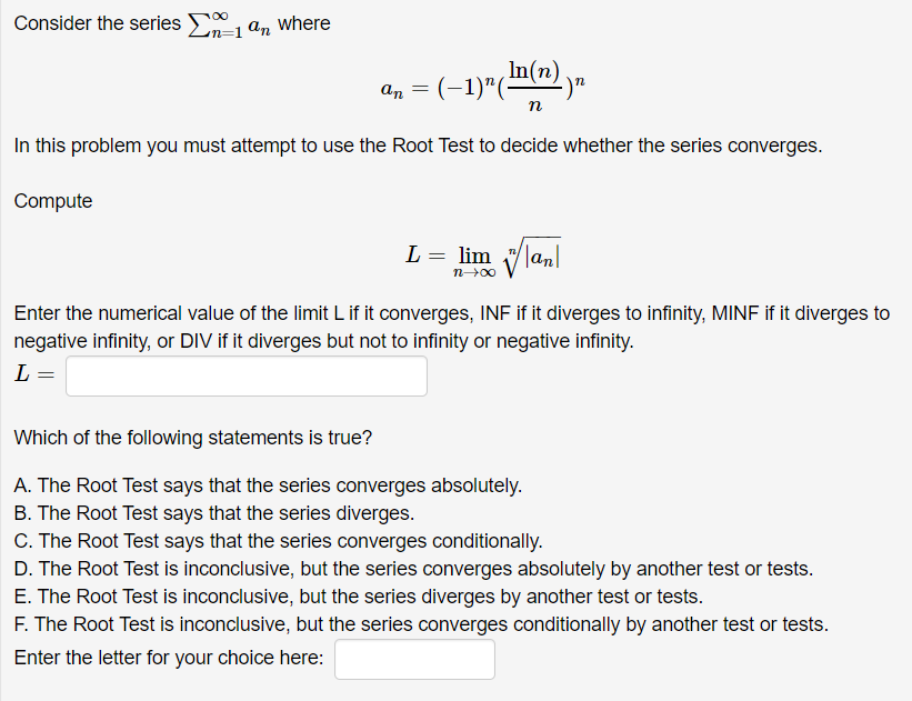 Consider the series E, an where
an = (-1)"("(n)
(In(n) yn
п
In this problem you must attempt to use the Root Test to decide whether the series converges.
Compute
L = lim lanl
n00
Enter the numerical value of the limit L if it converges, INF if it diverges to infinity, MINF if it diverges to
negative infinity, or DIV if it diverges but not to infinity or negative infinity.
L =
Which of the following statements is true?
A. The Root Test says that the series converges absolutely.
B. The Root Test says that the series diverges.
C. The Root Test says that the series converges conditionally.
D. The Root Test is inconclusive, but the series converges absolutely by another test or tests.
E. The Root Test is inconclusive, but the series diverges by another test or tests.
F. The Root Test is inconclusive, but the series converges conditionally by another test or tests.
Enter the letter for your choice here:
