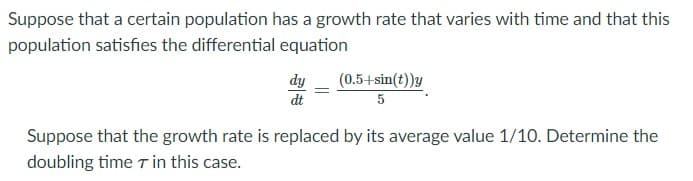 Suppose that a certain population has a growth rate that varies with time and that this
population satisfies the differential equation
(0.5+sin(t))y
dy
dt
Suppose that the growth rate is replaced by its average value 1/10. Determine the
doubling time T in this case.
