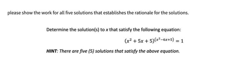 please show the work for all five solutions that establishes the rationale for the solutions.
Determine the solution(s) to x that satisfy the following equation:
(x² + 5x + 5)(x²-6x+5) = 1
HINT: There are five (5) solutions that satisfy the above equation.