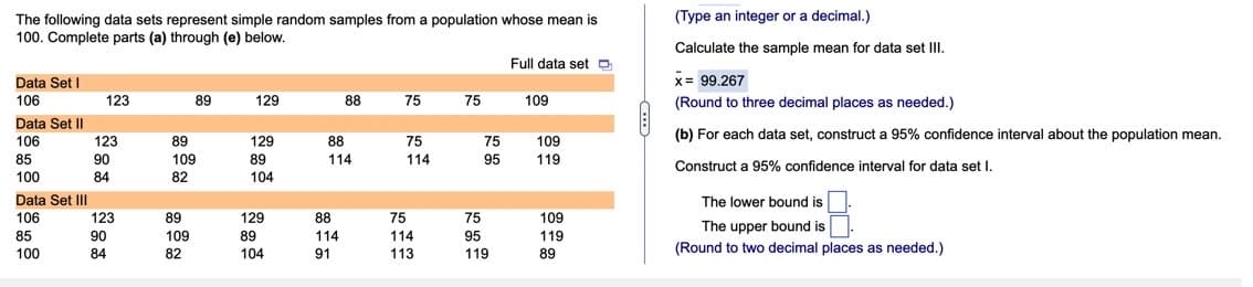 The following data sets represent simple random samples from a population whose mean is
100. Complete parts (a) through (e) below.
Full data set D
Data Set I
106
123
89
129
88
75
75
109
Data Set II
106
75
85
114
100
Data Set III
106
85
100
123
90
84
123
90
84
89
109
82
89
109
82
129
89
104
129
89
104
88
114
88
114
91
75
114
113
75
95
75
95
119
109
119
109
119
89
(Type an integer or a decimal.)
Calculate the sample mean for data set III.
x = 99.267
(Round to three decimal places as needed.)
(b) For each data set, construct a 95% confidence interval about the population mean.
Construct a 95% confidence interval for data set I.
The lower bound is
The upper bound is
(Round to two decimal places as needed.)