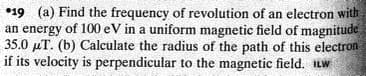 •19 (a) Find the frequency of revolution of an electron with
an energy of 100 eV in a uniform magnetic field of magnitude
35.0 µT. (b) Calculate the radius of the path of this electron
if its velocity is perpendicular to the magnetic field. ILW
