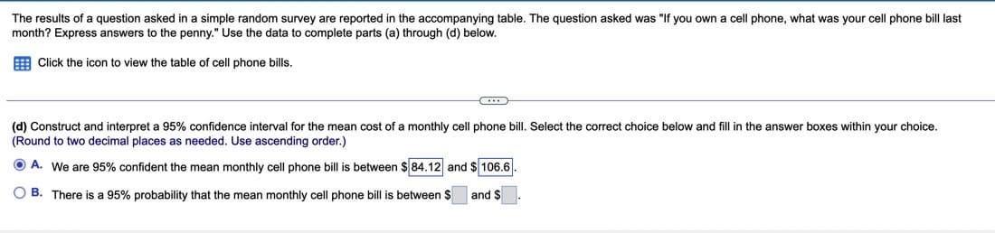 The results of a question asked in a simple random survey are reported in the accompanying table. The question asked was "If you own a cell phone, what was your cell phone bill last
month? Express answers to the penny." Use the data to complete parts (a) through (d) below.
Click the icon to view the table of cell phone bills.
C...
(d) Construct and interpret a 95% confidence interval for the mean cost of a monthly cell phone bill. Select the correct choice below and fill in the answer boxes within your choice.
(Round to two decimal places as needed. Use ascending order.)
ⒸA. We are 95% confident the mean monthly cell phone bill is between $ 84.12 and $106.6
OB. There is a 95% probability that the mean monthly cell phone bill is between $
and S