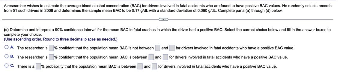A researcher wishes to estimate the average blood alcohol concentration (BAC) for drivers involved in fatal accidents who are found to have positive BAC values. He randomly selects records
from 51 such drivers in 2009 and determines the sample mean BAC to be 0.17 g/dL with a standard deviation of 0.060 g/dL. Complete parts (a) through (d) below.
(c) Determine and interpret a 90% confidence interval for the mean BAC in fatal crashes in which the driver had positive BAC. Select the correct choice below and fill in the answer boxes to
complete your choice.
(Use ascending order. Round to three decimal places as needed.)
OA. The researcher is
OB. The researcher is
OC. There is a
% confident that the population mean BAC is not between
% confident that the population mean BAC is between
% probability that the population mean BAC is between and
and for drivers involved in fatal accidents who have a positive BAC value.
and for drivers involved in fatal accidents who have a positive BAC value.
for drivers involved in fatal accidents who have a positive BAC value.