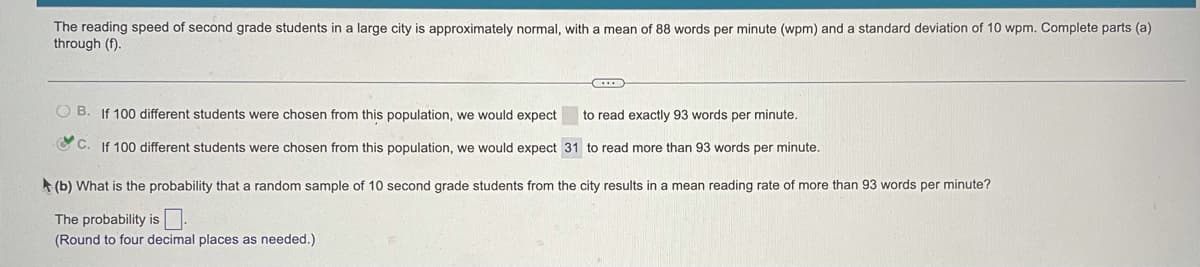 The reading speed of second grade students in a large city is approximately normal, with a mean of 88 words per minute (wpm) and a standard deviation of 10 wpm. Complete parts (a)
through (f).
O B. If 100 different students were chosen from this population, we would expect
to read exactly 93 words per minute.
O C. If 100 different students were chosen from this population, we would expect 31 to read more than 93 words per minute.
A (b) What is the probability that a random sample of 10 second grade students from the city results in a mean reading rate of more than 93 words per minute?
The probability isU.
(Round to four decimal places as needed.)
