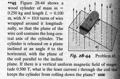 ••45 Figure 28-44 shows a
wood cylinder of mass m =
0.250 kg and length L = 0.100
m, with N = 10.0 turns of wire
4B
wrapped around it longitudi-
nally, so that the plane of the
wire coil contains the long cen-
tral axis of the cylinder. The
cylinder is released on a plane
inclined at an angle 0 to the
horizontal, with the plane of
the coil parallel to the incline
plane. If there is a vertical uniform magnetic field of magni-
tude 0.500 T, what is the least current i through the coil that
keeps the cylinder from rolling down the plane? SSM
Fig. 28-44 Problem 45.
