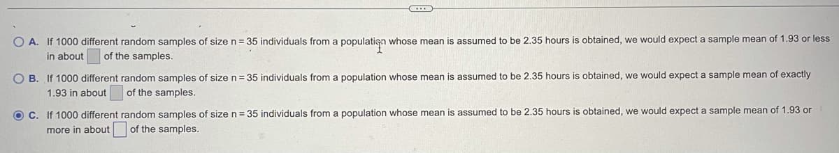 O A. If 1000 different random samples of size n = 35 individuals from a populatiga whose mean is assumed to be 2.35 hours is obtained, we would expect a sample mean of 1.93 or less
in about
of the samples.
O B. If 1000 different random samples of size n= 35 individuals from a population whose mean is assumed to be 2.35 hours is obtained, we would expect a sample mean of exactly
1.93 in about
of the samples.
OC. If 1000 different random samples of size n = 35 individuals from a population whose mean is assumed to be 2.35 hours is obtained, we would expect a sample mean of 1.93 or
more in about of the samples.
