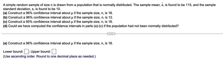 A simple random sample of size n is drawn from a population that is normally distributed. The sample mean, x, is found to be 115, and the sample
standard deviation, s, is found to be 10.
(a) Construct a 96% confidence interval about μ if the sample size, n, is 18.
(b) Construct a 96% confidence interval about μ if the sample size, n, is 12.
(c) Construct a 95% confidence interval about μ if the sample size, n, is 18.
(d) Could we have computed the confidence intervals in parts (a)-(c) if the population had not been normally distributed?
(a) Construct a 96% confidence interval about μ if the sample size, n, is 18.
Lower bound:: Upper bound:
(Use ascending order. Round to one decimal place as needed.)
