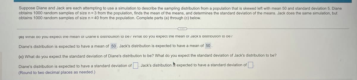 Suppose Diane and Jack are each attempting to use a simulation to describe the sampling distribution from a population that is skewed left with mean 50 and standard deviation 5. Diane
obtains 1000 random samples of size n=3 from the population, finds the mean of the means, and determines the standard deviation of the means. Jack does the same simulation, but
obtains 1000 random samples of size n = 40 from the population. Complete parts (a) through (c) below.
(D) vvnat ao you expect tne mean or Diane s aistribution to De ? vvnat ao you expect ine mean or Jack s aistribution to pe?
Diane's distribution is expected to have a mean of 50. Jack's distribution is expected to have a mean of 50.
(c) What do you expect the standard deviation of Diane's distribution to be? What do you expect the standard deviation of Jack's distribution to be?
Diane's distribution is expected to have a standard deviation of. Jack's distribution k expected to have a standard deviation of
(Round to two decimal places as needed.)
