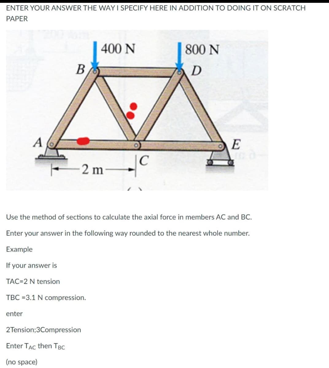 ENTER YOUR ANSWER THE WAY I SPECIFY HERE IN ADDITION TO DOING IT ON SCRATCH
PAPER
400 N
800 N
B
D
A
E
C
2 m
Use the method of sections to calculate the axial force in members AC and BC.
Enter your answer in the following way rounded to the nearest whole number.
Example
If your answer is
TAC 2 N tension
TBC =3.1 N compression.
enter
2Tension;3Compression
Enter TAC then TBC
(no space)