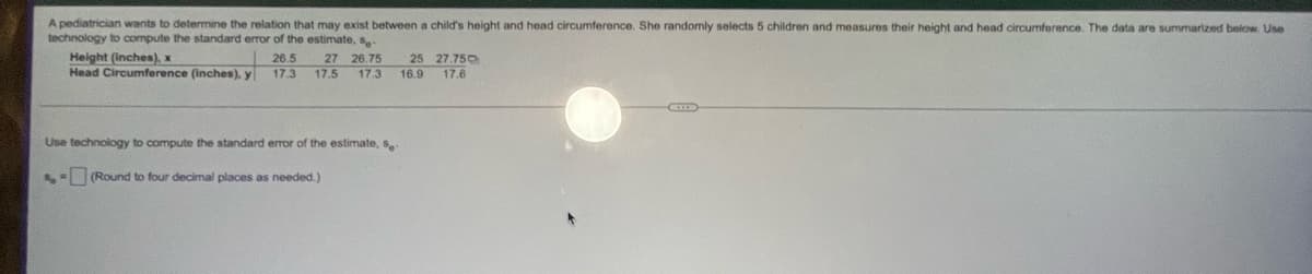A pediatrician wants to determine the relation that may exist between a child's height and head circumference. She randomly selects 5 children and measures their height and head circumference. The data are summarized below. Use
technology to compute the standard error of the estimate, s-
Height (inches), x
26.5 27 26.75 25 27.750
17.3 17.5 17.3 16.9 17.6
Head Circumference (inches), y
C
Use technology to compute the standard error of the estimate, s-
S= (Round to four decimal places as needed.)