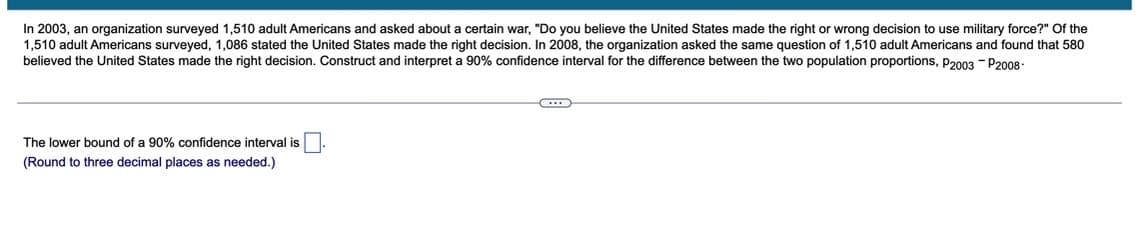 In 2003, an organization surveyed 1,510 adult Americans and asked about a certain war, "Do you believe the United States made the right or wrong decision to use military force?" Of the
1,510 adult Americans surveyed, 1,086 stated the United States made the right decision. In 2008, the organization asked the same question of 1,510 adult Americans and found that 580
believed the United States made the right decision. Construct and interpret a 90% confidence interval for the difference between the two population proportions, P2003 - 2008-
The lower bound of a 90% confidence interval is
(Round to three decimal places as needed.)