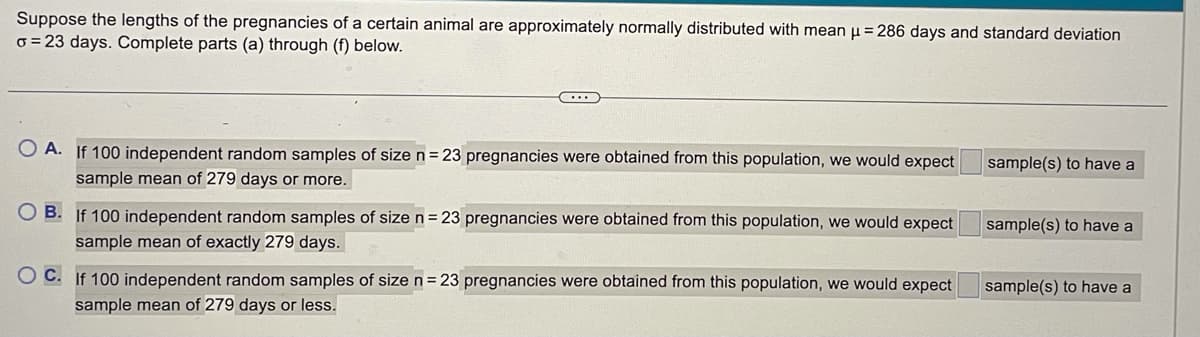 Suppose the lengths of the pregnancies of a certain animal are approximately normally distributed with mean = 286 days and standard deviation
o = 23 days. Complete parts (a) through (f) below.
O A. If 100 independent random samples of size n= 23 pregnancies were obtained from this population, we would expect
sample(s) to have a
sample mean of 279 days or more.
O B. If 100 independent random samples of size n = 23 pregnancies were obtained from this population, we would expect
sample(s) to have a
sample mean of exactly 279 days.
O C. If 100 independent random samples of size n= 23 pregnancies were obtained from this population, we would expect
sample(s) to have a
sample mean of 279 days or less.
