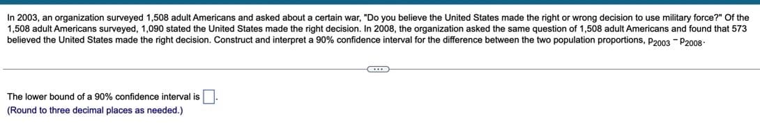 In 2003, an organization surveyed 1,508 adult Americans and asked about a certain war, "Do you believe the United States made the right or wrong decision to use military force?" Of the
1,508 adult Americans surveyed, 1,090 stated the United States made the right decision. In 2008, the organization asked the same question of 1,508 adult Americans and found that 573
believed the United States made the right decision. Construct and interpret a 90% confidence interval for the difference between the two population proportions, P2003 - P2008-
The lower bound of a 90% confidence interval is
(Round to three decimal places as needed.)