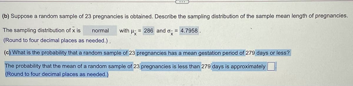 ....
(b) Suppose a random sample of 23 pregnancies is obtained. Describe the sampling distribution of the sample mean length of pregnancies.
The sampling distribution of x is
normal
with u- = 286 and o = 4.7958
(Round to four decimal places as needed.),
(c) What is the probability that a random sample of 23 pregnancies has a mean gestation period of 279 days or less?
The probability that the mean of a random sample of 23 pregnancies is less than 279 days is approximately
(Round to four decimal places as needed.)
