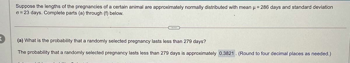 Suppose the lengths of the pregnancies of a certain animal are approximately normally distributed with mean u = 286 days and standard deviation
o = 23 days. Complete parts (a) through (f) below.
(a) What is the probability that a randomly selected pregnancy lasts less than 279 days?
The probability that a randomly selected pregnancy lasts less than 279 days is approximately 0.3821. (Round to four decimal places as needed.)
