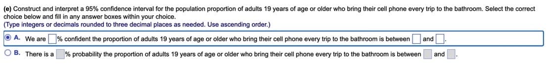 (e) Construct and interpret a 95% confidence interval for the population proportion of adults 19 years of age or older who bring their cell phone every trip to the bathroom. Select the correct
choice below and fill in any answer boxes within your choice.
(Type integers or decimals rounded to three decimal places as needed. Use ascending order.)
OA. We are % confident the proportion of adults 19 years of age or older who bring their cell phone every trip to the bathroom is between and.
OB. There is a
% probability the proportion of adults 19 years of age or older who bring their cell phone every trip to the bathroom is between and.