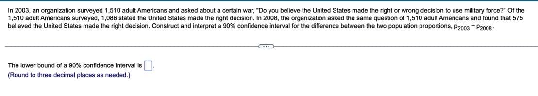 In 2003, an organization surveyed 1,510 adult Americans and asked about a certain war, "Do you believe the United States made the right or wrong decision to use military force?" Of the
1,510 adult Americans surveyed, 1,086 stated the United States made the right decision. In 2008, the organization asked the same question of 1,510 adult Americans and found that 575
believed the United States made the right decision. Construct and interpret a 90% confidence interval for the difference between the two population proportions, P2003 - P2008-
C...
The lower bound of a 90% confidence interval is
(Round to three decimal places as needed.)
