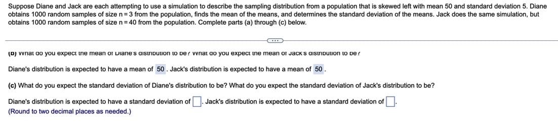 Suppose Diane and Jack are each attempting to use a simulation to describe the sampling distribution from a population that is skewed left with mean 50 and standard deviation 5. Diane
obtains 1000 random samples of size n= 3 from the population, finds the mean of the means, and determines the standard deviation of the means. Jack does the same simulation, but
obtains 1000 random samples of size n= 40 from the population. Complete parts (a) through (c) below.
(D) vvnat ao you expect ine mean or Diane s aistribution to be? vvnat ao you expect tne mean or Jack s aistribution to De?
Diane's distribution is expected to have
mean of 50 . Jack's distribution is expected to have a mean of 50.
(c) What do you expect the standard deviation of Diane's distribution to be? What do you expect the standard deviation of Jack's distribution to be?
Diane's distribution is expected to have a standard deviation of
Jack's distribution is expected to have a standard deviation of
(Round to two decimal places as needed.)

