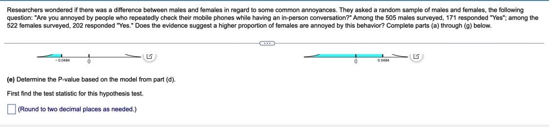 Researchers wondered if there was a difference between males and females in regard to some common annoyances. They asked a random sample of males and females, the following
question: "Are you annoyed by people who repeatedly check their mobile phones while having an in-person conversation?" Among the 505 males surveyed, 171 responded "Yes"; among the
522 females surveyed, 202 responded "Yes." Does the evidence suggest a higher proportion of females are annoyed by this behavior? Complete parts (a) through (g) below.
C
-0.0484
ő
0
0.0484
(e) Determine the P-value based on the model from part (d).
First find the test statistic for this hypothesis test.
(Round to two decimal places as needed.)