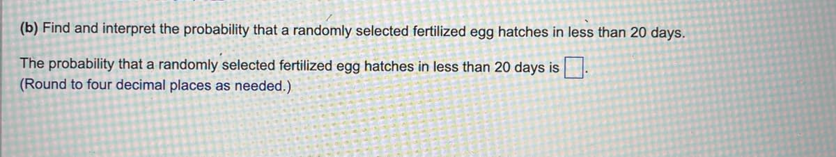 (b) Find and interpret the probability that a randomly selected fertilized egg hatches in less than 20 days.
The probability that a randomly selected fertilized egg hatches in less than 20 days is.
(Round to four decimal places as needed.)
