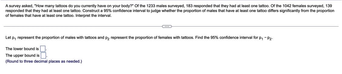 A survey asked, "How many tattoos do you currently have on your body?" Of the 1233 males surveyed, 183 responded that they had at least one tattoo. Of the 1042 females surveyed, 139
responded that they had at least one tattoo. Construct a 95% confidence interval to judge whether the proportion of males that have at least one tattoo differs significantly from the proportion
of females that have at least one tattoo. Interpret the interval.
C
Let p₁ represent the proportion of males with tattoos and p2 represent the proportion of females with tattoos. Find the 95% confidence interval for p₁ -P2-
The lower bound is
The upper bound is
(Round to three decimal places as needed.)