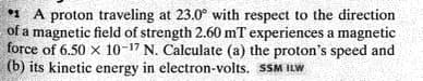 * A proton traveling at 23.0° with respect to the direction
of a magnetic field of strength 2.60 mT experiences a magnetic
force of 6.50 x 10-17 N. Calculate (a) the proton's speed and
(b) its kinetic energy in electron-volts. SSM ILW
