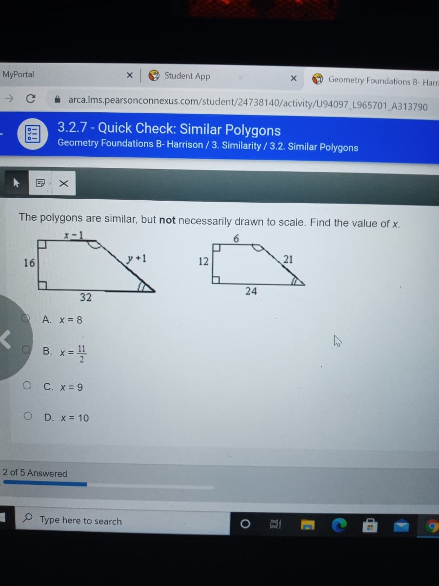 MyPortal
Student App
Geometry Foundations B- Hari
->
A arca.lms.pearsonconnexus.com/student/24738140/activity/U94097_L965701_A313790
3.2.7 - Quick Check: Similar Polygons
国
Geometry Foundations B- Harrison /3. Similarity/3.2. Similar Polygons
The polygons are similar, but not necessarily drawn to scale. Find the value of x.
x-1
6
16
y+1
12
21
24
32
A. x = 8
11
B. x =
C. X = 9
O D. x = 10
2 of 5 Answered
Type here to search
