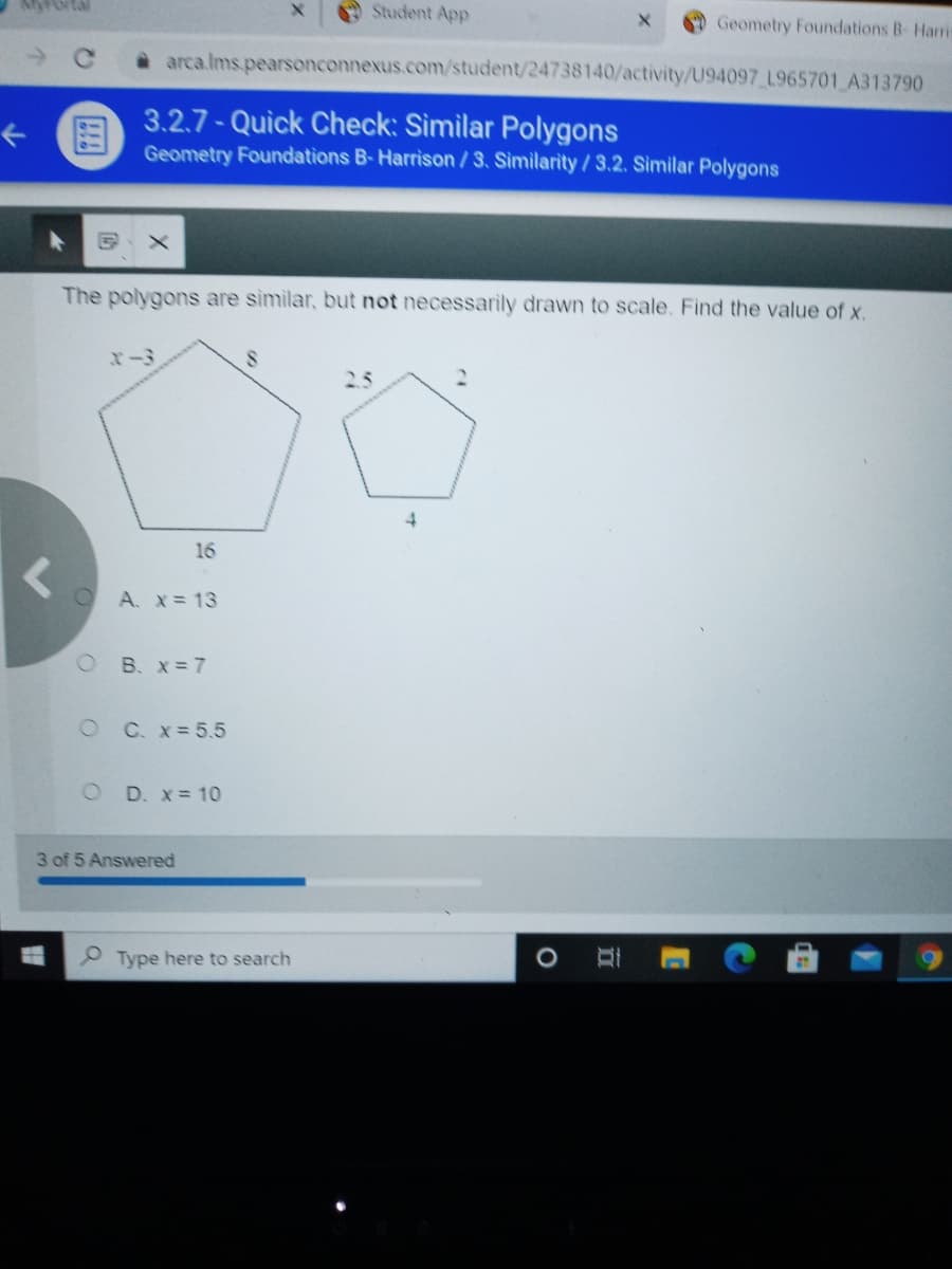 Student App
Geometry Foundations B- Haris
arca.lms.pearsonconnexus.com/student/24738140/activity/U94097 L965701 A313790
3.2.7- Quick Check: Sìmilar Polygons
Geometry Foundations B-Harrison / 3. Similarity / 3.2. Similar Polygons
The polygons are similar, but not necessarily drawn to scale. Find the value of x.
2.5
2.
4.
16
A. X= 13
O B. X= 7
O C. x=5.5
O D. x= 10
3 of 5 Answered
O Type here to search
