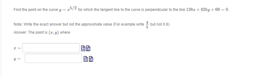 Find the point on the curve y = 25/2 for which the tangent line to the curve is perpendicular to the line 128z + 625y + 69 = 0.
Note: Write the exact answer but not the approximate value (For example write but not 0.8).
Answer. The point is (x,y) where
