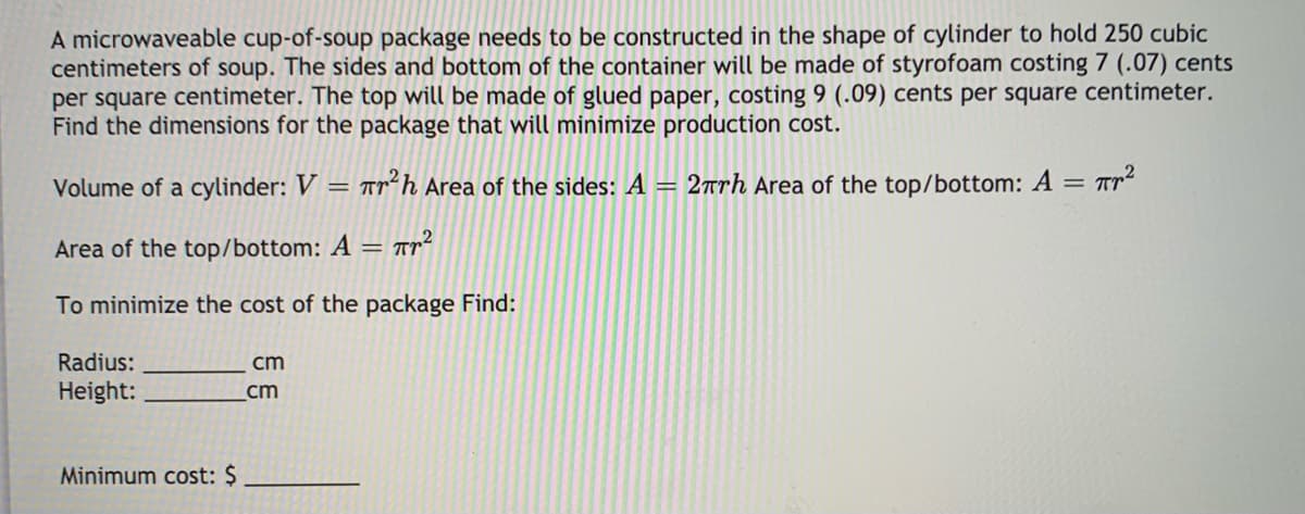 A microwaveable cup-of-soup package needs to be constructed in the shape of cylinder to hold 250 cubic
centimeters of soup. The sides and bottom of the container will be made of styrofoam costing 7 (.07) cents
per square centimeter. The top will be made of glued paper, costing 9 (.09) cents per square centimeter.
Find the dimensions for the package that will minimize production cost.
Volume of a cylinder: V
Trh Area of the sides: A = 2trh Area of the top/bottom: A = Tr²
Area of the top/bottom: A =
To minimize the cost of the package Find:
Radius:
cm
Height:
cm
Minimum cost: $
