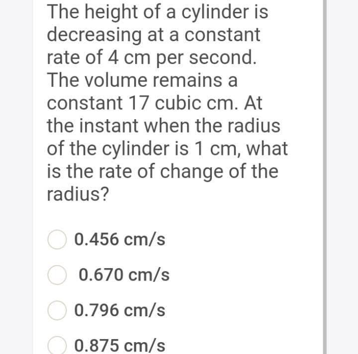 The height of a cylinder is
decreasing at a constant
rate of 4 cm per second.
The volume remains a
constant 17 cubic cm. At
the instant when the radius
of the cylinder is 1 cm, what
is the rate of change of the
radius?
0.456 cm/s
O 0.670 cm/s
0.796 cm/s
0.875 cm/s
