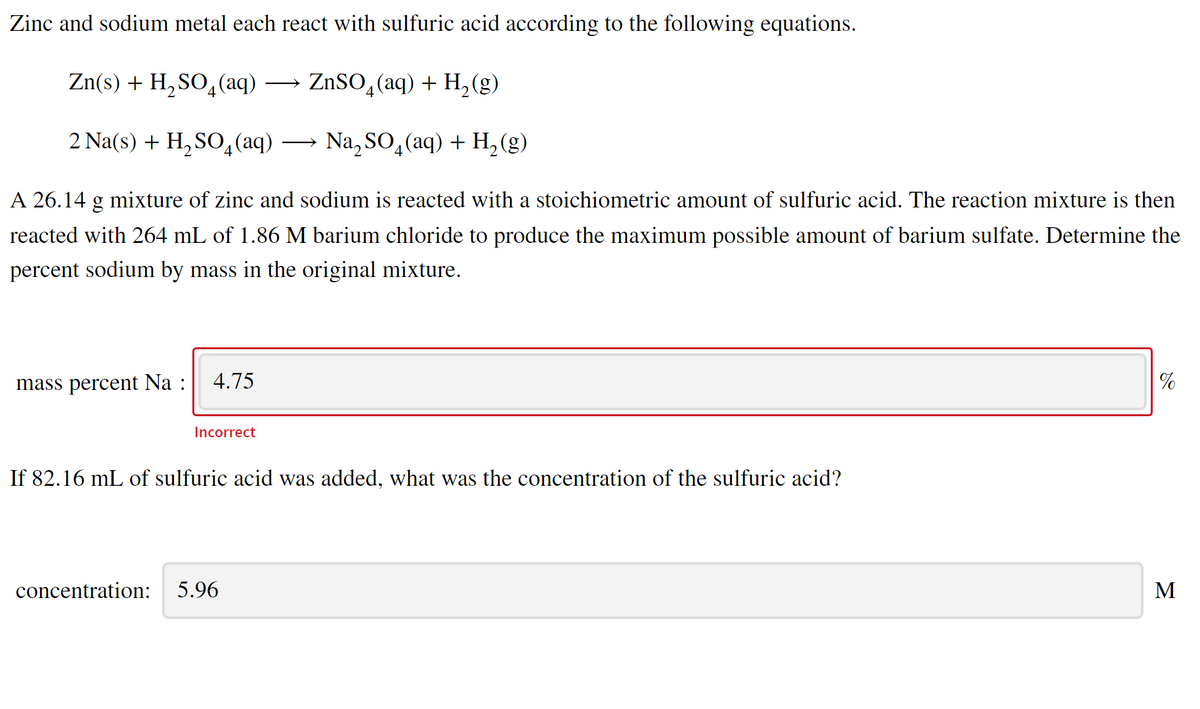 Zinc and sodium metal each react with sulfuric acid according to the following equations.
Zn(s) + H, SO,(aq) → ZnSO,(aq) + H, (g)
2.
4
2 Na(s) + H, SO4(aq) → Na, SO4(aq) + H, (g)
A 26.14 g mixture of zinc and sodium is reacted with a stoichiometric amount of sulfuric acid. The reaction mixture is then
reacted with 264 mL of 1.86 M barium chloride to produce the maximum possible amount of barium sulfate. Determine the
percent sodium by mass in the original mixture.
mass percent Na :
4.75
%
Incorrect
If 82.16 mL of sulfuric acid was added, what was the concentration of the sulfuric acid?
concentration:
5.96
M
