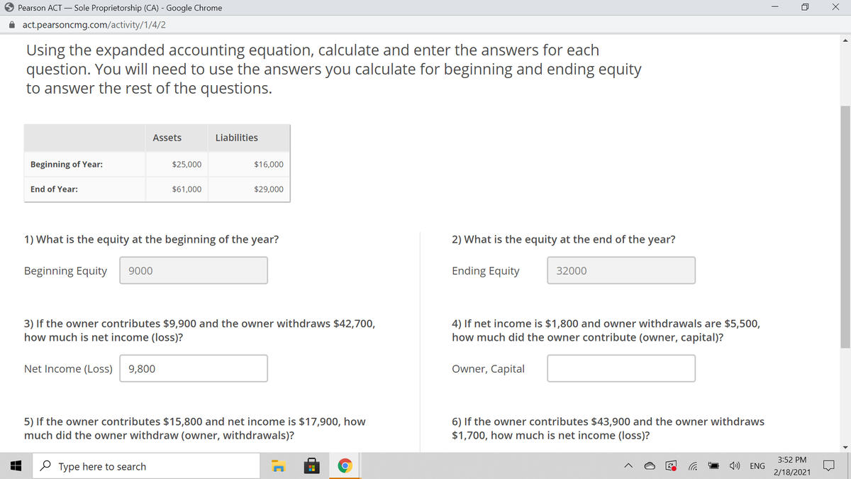 Pearson ACT – Sole Proprietorship (CA) - Google Chrome
i act.pearsoncmg.com/activity/1/4/2
Using the expanded accounting equation, calculate and enter the answers for each
question. You will need to use the answers you calculate for beginning and ending equity
to answer the rest of the questions.
Assets
Liabilities
Beginning of Year:
$25,000
$16,000
End of Year:
$61,000
$29,000
1) What is the equity at the beginning of the year?
2) What is the equity at the end of the year?
Beginning Equity
9000
Ending Equity
32000
3) If the owner contributes $9,900 and the owner withdraws $42,700,
how much is net income (loss)?
4) If net income is $1,800 and owner withdrawals are $5,500,
how much did the owner contribute (owner, capital)?
Net Income (Loss)
9,800
Owner, Capital
5) If the owner contributes $15,800 and net income is $17,900, how
much did the owner withdraw (owner, withdrawals)?
6) If the owner contributes $43,900 and the owner withdraws
$1,700, how much is net income (loss)?
3:52 PM
O Type here to search
4») ENG
2/18/2021
