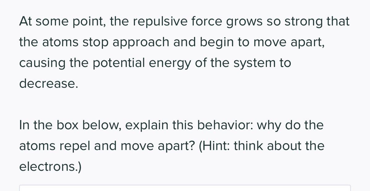 At some point, the repulsive force grows so strong that
the atoms stop approach and begin to move apart,
causing the potential energy of the system to
decrease.
In the box below, explain this behavior: why do the
atoms repel and move apart? (Hint: think about the
electrons.)