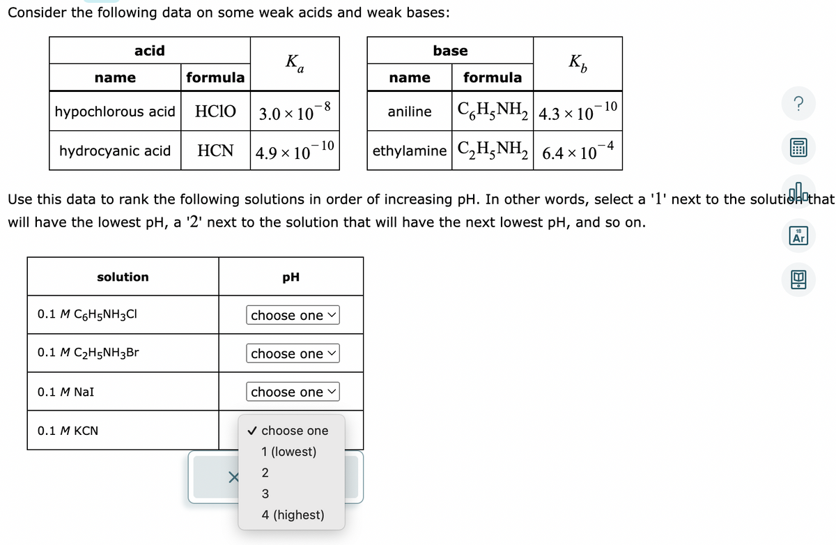 Consider the following data on some weak acids and weak bases:
acid
name
hypochlorous acid
hydrocyanic acid
0.1 M NaI
solution
0.1 M C6H5NH3CI
0.1 M C₂H5NH3Br
0.1 M KCN
formula
HCIO
HCN
Ba
3.0 × 10-8
4.9 × 10
- 10
PH
utid that
Use this data to rank the following solutions in order of increasing pH. In other words, select a '1' next to the solution that
will have the lowest pH, a '2' next to the solution that will have the next lowest pH, and so on.
choose one ✓
choose one ✓
choose one ✓
✓ choose one
1 (lowest)
2
3
4 (highest)
base
K₂
aniline CH;NH, | 4.3 × 10
name
formula
-10
4
ethylamine C₂H5NH₂ 6.4 × 107
18
Ar