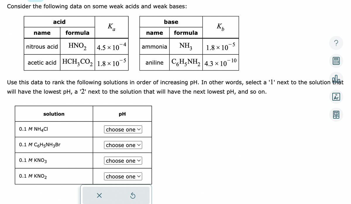 Consider the following data on some weak acids and weak bases:
name
formula
HNO₂ 2
4.5 × 10
acetic acid HCH3CO₂ 1.8 × 107 -5
nitrous acid
acid
solution
0.1 M NH4CI
0.1 M C6H5NH3Br
0.1 M KNO3
0.1 M KNO2
K
X
4
pH
pla
Use this data to rank the following solutions in order of increasing pH. In other words, select a '1' next to the solution that
will have the lowest pH, a '2' next to the solution that will have the next lowest pH, and so on.
choose one ✓
choose one ✓
choose one ✓
choose one
Ś
base
name
formula
NH3
aniline C6H5NH₂ 4.3 × 107 10
K₂
ammonia
1.8 × 10
-5
?
18
Ar