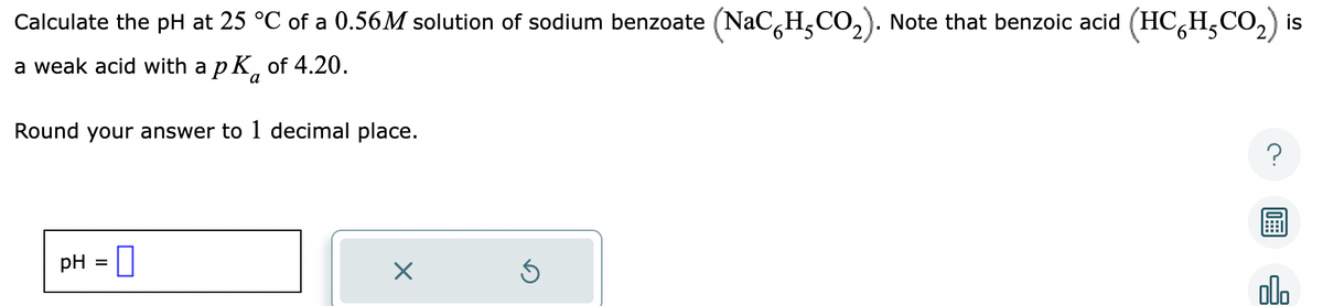 Calculate the pH at 25 °C of a 0.56M solution of sodium benzoate (NaC H,CO₂). Note that benzoic acid (HCH₂CO₂) is
a weak acid with a pk of 4.20.
a
Round your answer to 1 decimal place.
pH =
Ś
olo
