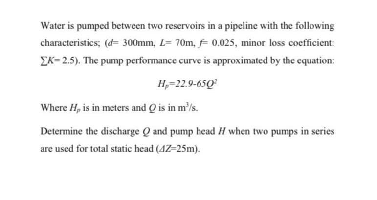 Water is pumped between two reservoirs in a pipeline with the following
characteristics; (d= 300mm, L= 70m, 0.025, minor loss coefficient:
EK= 2.5). The pump performance curve is approximated by the equation:
H,=22.9-65Q
Where H, is in meters and Q is in m/s.
Determine the discharge Q and pump head H when two pumps in series
are used for total static head (4Z=25m).
