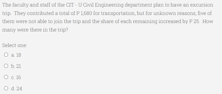 The faculty and staff of the CIT - U Civil Engineering department plan to have an excursion
trip. They contributed a total of P 1,680 for transportation, but for unknown reasons, five of
them were not able to join the trip and the share of each remaining increased by P 25. How
many were there in the trip?
Select one:
О а. 18
O b. 21
О с. 16
O d. 24
