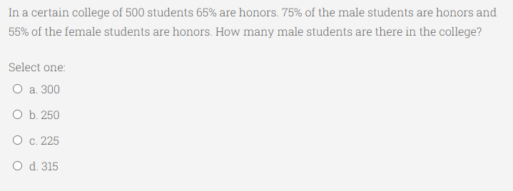 In a certain college of 500 students 65% are honors. 75% of the male students are honors and
55% of the female students are honors. How many male students are there in the college?
Select one:
O a. 300
O b. 250
O c. 225
O d. 315
